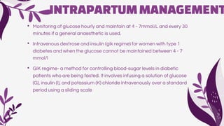 INTRAPARTUMMANAGEMENT
• Monitoring of glucose hourly and maintain at 4 - 7mmol/L and every 30
minutes if a general anaesthetic is used.
• Intravenous dextrose and insulin (gik regime) for women with type 1
diabetes and when the glucose cannot be maintained between 4 - 7
mmol/l
• GIK regime- a method for controlling blood-sugar levels in diabetic
patients who are being fasted. It involves infusing a solution of glucose
(G), insulin (I), and potassium (K) chloride intravenously over a standard
period using a sliding scale
 