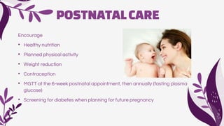 POSTNATALCARE
Encourage
• Healthy nutrition
• Planned physical activity
• Weight reduction
• Contraception
• MGTT at the 6-week postnatal appointment, then annually (fasting plasma
glucose)
• Screening for diabetes when planning for future pregnancy
 