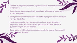 • Diabetes in pregnancy confers a significant risk of maternal and neonatal
complications
• Blood glucose levels are positively associated with adverse outcomes in
diabetic pregnancy
• Strict glycaemic control should be strived for in pregnant women with type
1 or type 2 diabetes
• Insulin is required for the treatment of type 1 and type 2 diabetes in
pregnancy, and is recommended for gestational diabetes mellitus if
glycaemic targets are not reached
• Basal–bolus or CSII regimens are recommended in pregnant women with
type 1 or type 2 diabetes
 