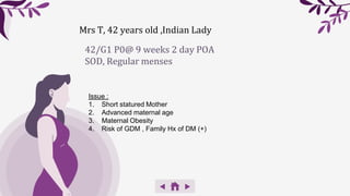 42/G1 P0@ 9 weeks 2 day POA
SOD, Regular menses
Issue :
1. Short statured Mother
2. Advanced maternal age
3. Maternal Obesity
4. Risk of GDM , Family Hx of DM (+)
Mrs T, 42 years old ,Indian Lady
 