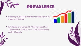 PREVALENCE
• Globally, prevalence of diabetes has risen from 4.7%
(1980) → 8.5% (2014)
• In Malaysia, prevalence of DM has increased from
11.6% (2006) → 15.2% (2011) → 17.5% (2015) among
adult in Malaysia
 