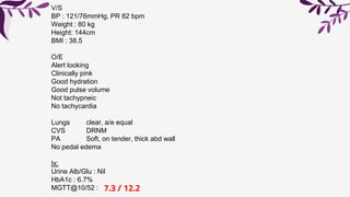 V/S
BP : 121/76mmHg, PR 82 bpm
Weight : 80 kg
Height: 144cm
BMI : 38.5
O/E
Alert looking
Clinically pink
Good hydration
Good pulse volume
Not tachypneic
No tachycardia
Lungs clear, a/e equal
CVS DRNM
PA Soft, on tender, thick abd wall
No pedal edema
Ix:
Urine Alb/Glu : Nil
HbA1c : 6.7%
MGTT@10/52 : 7.3 / 12.2
 