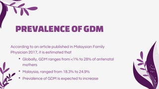 PREVALENCEOFGDM
According to an article published in Malaysian Family
Physician 2017, it is estimated that
• Globally, GDM ranges from <1% to 28% of antenatal
mothers
• Malaysia, ranged from 18.3% to 24.9%
• Prevalence of GDM is expected to increase
 