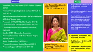 • Immediate Past Chairperson ICOG –Indian College of
OB/GY
• National Corresponding Editor-Journal of OB/GY of
India JOGI
• National Corresponding Secretary-AMWI Association
of Medical Women, India
• President –ISOPARB Vidarbha Chapter 2019-21
• Chairperson-IMS Education Committee 2021-23
• Chairperson-fertility enhancement Committee-
ISOPARB
• Member-SAFOG Education Committee
• President-Association of Medical Women, Nagpur
AMWN 2021-24
• Senior Vice President FOGSI 2012
• President Menopause Society, Nagpur 2016-18
• President Nagpur OB/GY Society 2005-06
Dr. Laxmi Shrikhande
MBBS; MD(OB/GY);
FICOG; FICMU; FICMCH
Medical Director-
Shrikhande Fertility Clinic
Nagpur, Maharashtra
 Nagpur Ratan Award @hands of
Union Minister Shri Nitinji
Gadkari
 Received Bharat excellence Award
for women’s health
 Received Mehroo Dara Hansotia
Best Committee Award for her
work as Chairperson HIV/AIDS
Committee, FOGSI 2007-2009
 Received appreciation letter from
Maharashtra Government for her
work in the field of SAVE THE
GIRL CHILD
 Delivered 22 orations and
450 guest lectures
 Publications- 42 National &
21 International
 Sensitized 2 lakh boys and
girls on adolescent health
issues
Awards
Positions
 
