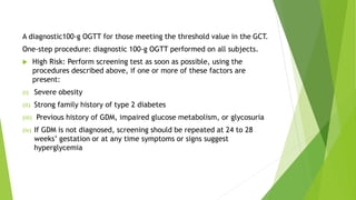 A diagnostic100-g OGTT for those meeting the threshold value in the GCT.
One-step procedure: diagnostic 100-g OGTT performed on all subjects.
 High Risk: Perform screening test as soon as possible, using the
procedures described above, if one or more of these factors are
present:
(i) Severe obesity
(ii) Strong family history of type 2 diabetes
(iii) Previous history of GDM, impaired glucose metabolism, or glycosuria
(iv) If GDM is not diagnosed, screening should be repeated at 24 to 28
weeks’ gestation or at any time symptoms or signs suggest
hyperglycemia
 