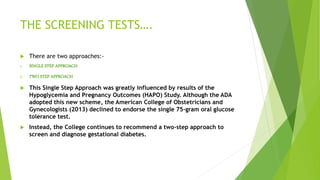 THE SCREENING TESTS….
 There are two approaches:-
1. SINGLE STEP APPROACH
2. TWO STEP APPROACH
 This Single Step Approach was greatly influenced by results of the
Hypoglycemia and Pregnancy Outcomes (HAPO) Study. Although the ADA
adopted this new scheme, the American College of Obstetricians and
Gynecologists (2013) declined to endorse the single 75-gram oral glucose
tolerance test.
 Instead, the College continues to recommend a two-step approach to
screen and diagnose gestational diabetes.
 