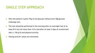 SINGLE STEP APPROACH
 Here the patient is given 75g of oral glucose without prior 50g glucose
challenge test.
 The test should be performed in the morning after an overnight fast of at
least 8 hr but not more than 14 hr and after at least 3 days of unrestricted
diet (≥ 150 g/d) and physical activity.
 Fasting and 2hr values are estimated.
 
