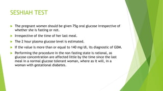 SESHIAH TEST
 The pregnant women should be given 75g oral glucose irrespective of
whether she is fasting or not.
 Irrespective of the time of her last meal.
 The 2 hour plasma glucose level is estimated.
 If the value is more than or equal to 140 mg/dl, its diagnostic of GDM.
 Performing the procedure in the non fasting state is rational, as
glucose concentration are affected little by the time since the last
meal in a normal glucose tolerant woman, where as it will, in a
woman with gestational diabetes.
 