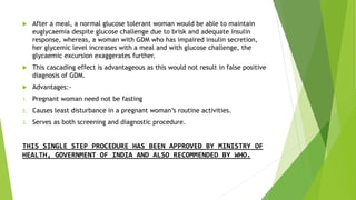  After a meal, a normal glucose tolerant woman would be able to maintain
euglycaemia despite glucose challenge due to brisk and adequate insulin
response, whereas, a woman with GDM who has impaired insulin secretion,
her glycemic level increases with a meal and with glucose challenge, the
glycaemic excursion exaggerates further.
 This cascading effect is advantageous as this would not result in false positive
diagnosis of GDM.
 Advantages:-
1. Pregnant woman need not be fasting
2. Causes least disturbance in a pregnant woman’s routine activities.
3. Serves as both screening and diagnostic procedure.
THIS SINGLE STEP PROCEDURE HAS BEEN APPROVED BY MINISTRY OF
HEALTH, GOVERNMENT OF INDIA AND ALSO RECOMMENDED BY WHO.
 