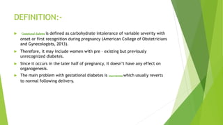 DEFINITION:-
 Gestational diabetes is defined as carbohydrate intolerance of variable severity with
onset or first recognition during pregnancy (American College of Obstetricians
and Gynecologists, 2013).
 Therefore, it may include women with pre – existing but previously
unrecognized diabetes.
 Since it occurs in the later half of pregnancy, it doesn’t have any effect on
organogenesis.
 The main problem with gestational diabetes is macrosomia which usually reverts
to normal following delivery.
 