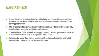 IMPORTANCE
 Use of the term gestational diabetes has been encouraged to communicate
the need for increased surveillance and to stimulate women to seek further
testing postpartum.
 The most important perinatal correlate is excessive fetal growth, which may
result in both maternal and fetal birth trauma.
 The likelihood of fetal death with appropriately treated gestational diabetes
is not different from that in the general population.
 Importantly, more than half of women with gestational diabetes ultimately
develop overt diabetes in the ensuing 20 years
 