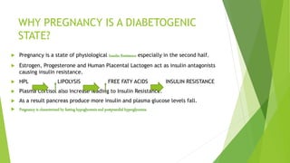 WHY PREGNANCY IS A DIABETOGENIC
STATE?
 Pregnancy is a state of physiological Insulin Resistance especially in the second half.
 Estrogen, Progesterone and Human Placental Lactogen act as insulin antagonists
causing insulin resistance.
 HPL LIPOLYSIS FREE FATY ACIDS INSULIN RESISTANCE
 Plasma Cortisol also increase leading to Insulin Resistance.
 As a result pancreas produce more insulin and plasma glucose levels fall.
 Pregnancy is characterized by fasting hypoglycemia and postprandial hyperglycemia.
 