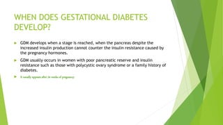 WHEN DOES GESTATIONAL DIABETES
DEVELOP?
 GDM develops when a stage is reached, when the pancreas despite the
increased insulin production cannot counter the insulin resistance caused by
the pregnancy hormones.
 GDM usually occurs in women with poor pancreatic reserve and insulin
resistance such as those with polycystic ovary syndrome or a family history of
diabetes.
 It usually appears after 24 weeks of pregnancy.
 