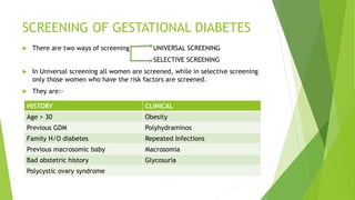SCREENING OF GESTATIONAL DIABETES
 There are two ways of screening UNIVERSAL SCREENING
SELECTIVE SCREENING
 In Universal screening all women are screened, while in selective screening
only those women who have the risk factors are screened.
 They are:-
HISTORY CLINICAL
Age > 30 Obesity
Previous GDM Polyhydraminos
Family H/O diabetes Repeated Infections
Previous macrosomic baby Macrosomia
Bad obstetric history Glycosuria
Polycystic ovary syndrome
 