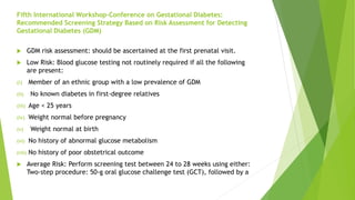 Fifth International Workshop-Conference on Gestational Diabetes:
Recommended Screening Strategy Based on Risk Assessment for Detecting
Gestational Diabetes (GDM)
 GDM risk assessment: should be ascertained at the first prenatal visit.
 Low Risk: Blood glucose testing not routinely required if all the following
are present:
(i) Member of an ethnic group with a low prevalence of GDM
(ii) No known diabetes in first-degree relatives
(iii) Age < 25 years
(iv) Weight normal before pregnancy
(v) Weight normal at birth
(vi) No history of abnormal glucose metabolism
(vii) No history of poor obstetrical outcome
 Average Risk: Perform screening test between 24 to 28 weeks using either:
Two-step procedure: 50-g oral glucose challenge test (GCT), followed by a
 