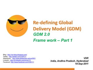 Re-defining Global Delivery Model (GDM) GDM 2.0  Frame work – Part 1 Blog : http://vsr-blog.blogspot.com/ Twitter : http://twitter.com/VSR111 SlideShare  : http://www.slideshare.net/vsr0001 LinkedIn : http://in.linkedin.com/in/vsr111 Facebook: http://www.facebook.com/VSR111 VSR India, Andhra Pradesh, Hyderabad 10-Sep-2011 