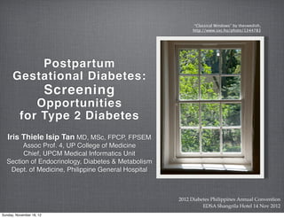 “Classical Windows” by theswedish,
                                                         http://www.sxc.hu/photo/1344783




          Postpartum
      Gestational Diabetes:
                          Screening
             Opportunities
          for Type 2 Diabetes
   Iris Thiele Isip Tan MD, MSc, FPCP, FPSEM
       Assoc Prof. 4, UP College of Medicine
        Chief, UPCM Medical Informatics Unit
  Section of Endocrinology, Diabetes & Metabolism
   Dept. of Medicine, Philippine General Hospital



                                                    2012 Diabetes Philippines Annual Convention
                                                              EDSA Shangrila Hotel 14 Nov 2012
Sunday, November 18, 12
 