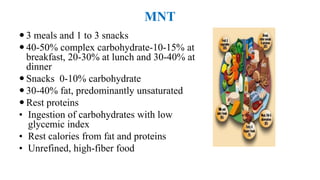 MNT
 3 meals and 1 to 3 snacks
 40-50% complex carbohydrate-10-15% at
breakfast, 20-30% at lunch and 30-40% at
dinner
 Snacks 0-10% carbohydrate
 30-40% fat, predominantly unsaturated
 Rest proteins
• Ingestion of carbohydrates with low
glycemic index
• Rest calories from fat and proteins
• Unrefined, high-fiber food
 