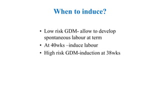 When to induce?
• Low risk GDM- allow to develop
spontaneous labour at term
• At 40wks –induce labour
• High risk GDM-induction at 38wks
 