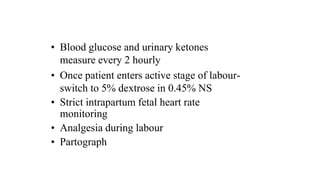• Blood glucose and urinary ketones
measure every 2 hourly
• Once patient enters active stage of labour-
switch to 5% dextrose in 0.45% NS
• Strict intrapartum fetal heart rate
monitoring
• Analgesia during labour
• Partograph
 