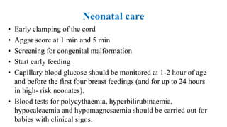 Neonatal care
• Early clamping of the cord
• Apgar score at 1 min and 5 min
• Screening for congenital malformation
• Start early feeding
• Capillary blood glucose should be monitored at 1-2 hour of age
and before the first four breast feedings (and for up to 24 hours
in high- risk neonates).
• Blood tests for polycythaemia, hyperbilirubinaemia,
hypocalcaemia and hypomagnesaemia should be carried out for
babies with clinical signs.
 
