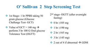 O’ Sullivan 2 Step Screening Test
2nd stage- OGTT (after overnight
fasting)
 0 hr ≥105 mg
 1 hr ≥190 mg
 2 hr ≥165 mg
 3 hr ≥145 mg)
 2 out of 4 if abnormal  GDM
 1st Stage- 1 hr PPBS taking 50
gram glucose (Glucose
Challenge Test- GCT)
 Value of GCT > 140 mg 
perform 3 hr 100 G Oral glucose
Tolerance Test (OGTT)
 