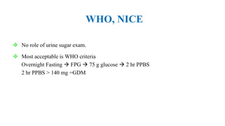 WHO, NICE
 No role of urine sugar exam.
 Most acceptable is WHO criteria
Overnight Fasting  FPG  75 g glucose  2 hr PPBS
2 hr PPBS > 140 mg =GDM
 