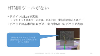 HTN用ツールがない
• ドメインはLuaで実装
• シンタックスエラーとかは、ビルド時・実行時に拾えるけど…
• デバッグは基本的にログと、実行中MTRのデバッグ表示
© 2019 SQUARE ENIX CO., LTD. All Rights Reserved. 101
採用されたタスクとメソッド
実行中のプリミティブタスクの
デバッグ表示
 