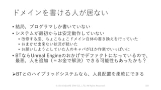 ドメインを書ける人が居ない
• 結局、プログラマしか書いていない
• システムが最初からは安定動作していない
• 改修する度、ちょこちょこドメイン自体の書き換えを行っていた
• おまかせ出来ない状況が続いた
• お願いしようとしていた人のキャパがほか作業でいっぱいに
• BTならUnreal Engineのおかげでデファクトになっているので、
最悪、人を追加（＝お金で解決）できる可能性もあったかも？
BTとのハイブリッドシステムなら、人員配置を柔軟にできる
© 2019 SQUARE ENIX CO., LTD. All Rights Reserved. 103
 