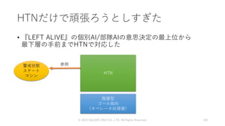HTNだけで頑張ろうとしすぎた
• 『LEFT ALIVE』の個別AI/部隊AIの意思決定の最上位から
最下層の手前までHTNで対応した
© 2019 SQUARE ENIX CO., LTD. All Rights Reserved. 105
HTN
階層型
ゴール指向
（オペレータ処理層）
警戒状態
ステート
マシン
参照
 