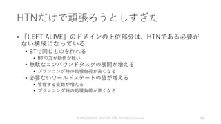 HTNだけで頑張ろうとしすぎた
• 『LEFT ALIVE』のドメインの上位部分は、HTNである必要が
ない構成になっている
• BTで同じものを作れる
• BTの方が動作が軽い
• 無駄なコンパウンドタスクの展開が増える
• プランニング時の処理負荷が高くなる
• 必要ないワールドステートの値が増える
• 管理する変数が増える
• プランニング時の処理負荷が高くなる
© 2019 SQUARE ENIX CO., LTD. All Rights Reserved. 108
 