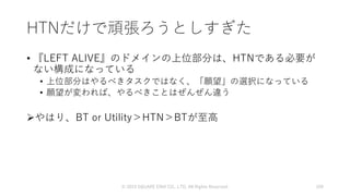 HTNだけで頑張ろうとしすぎた
• 『LEFT ALIVE』のドメインの上位部分は、HTNである必要が
ない構成になっている
• 上位部分はやるべきタスクではなく、「願望」の選択になっている
• 願望が変われば、やるべきことはぜんぜん違う
やはり、BT or Utility＞HTN＞BTが至高
© 2019 SQUARE ENIX CO., LTD. All Rights Reserved. 109
 