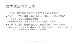意思決定のまとめ
• HTNは一貫性のあるプランを立てることができる
• ただし、HTNは採用するにあたって高いハードルが有る
• 特にツールなどの環境面の整備
• HTNのドメインを書ける人が少ない&教育コスト高い
• とはいえ、使い所を間違えなければ力強いツールである
• 特にゲームデザインと噛み合えば、他のアーキテクチャでは出来ない
（もしくは困難な）AIを組むことも可能
© 2019 SQUARE ENIX CO., LTD. All Rights Reserved. 113
 