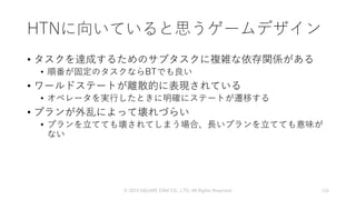 HTNに向いていると思うゲームデザイン
• タスクを達成するためのサブタスクに複雑な依存関係がある
• 順番が固定のタスクならBTでも良い
• ワールドステートが離散的に表現されている
• オペレータを実行したときに明確にステートが遷移する
• プランが外乱によって壊れづらい
• プランを立てても壊されてしまう場合、長いプランを立てても意味が
ない
© 2019 SQUARE ENIX CO., LTD. All Rights Reserved. 116
 