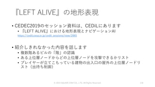 『LEFT ALIVE』の地形表現
• CEDEC2019のセッション資料は、CEDiLにあります
• 『LEFT ALIVE』における地形表現とナビゲーションAI
https://cedil.cesa.or.jp/cedil_sessions/view/2065
• 紹介しきれなかった内容を話します
• 複数階あるビルの「階」の認識
• ある上位層ノードからどの上位層ノードを攻撃できるかリスト
• プレイヤーが立てこもっている建物の出入口の屋外の上位層ノードリ
スト（出待ち制御）
© 2019 SQUARE ENIX CO., LTD. All Rights Reserved. 118
 