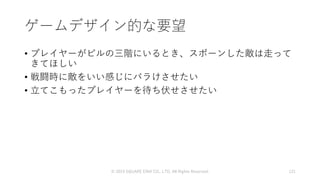ゲームデザイン的な要望
• プレイヤーがビルの三階にいるとき、スポーンした敵は走って
きてほしい
• 戦闘時に敵をいい感じにバラけさせたい
• 立てこもったプレイヤーを待ち伏せさせたい
© 2019 SQUARE ENIX CO., LTD. All Rights Reserved. 121
 