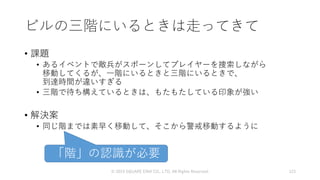 ビルの三階にいるときは走ってきて
• 課題
• あるイベントで敵兵がスポーンしてプレイヤーを捜索しながら
移動してくるが、一階にいるときと三階にいるときで、
到達時間が違いすぎる
• 三階で待ち構えているときは、もたもたしている印象が強い
• 解決案
• 同じ階までは素早く移動して、そこから警戒移動するように
© 2019 SQUARE ENIX CO., LTD. All Rights Reserved. 123
「階」の認識が必要
 