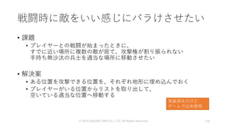 戦闘時に敵をいい感じにバラけさせたい
• 課題
• プレイヤーとの戦闘が始まったときに、
すでに近い場所に複数の敵が居て、攻撃権が割り振られない
手持ち無沙汰の兵士を適当な場所に移動させたい
• 解決案
• ある位置を攻撃できる位置を、それぞれ地形に埋め込んでおく
• プレイヤーがいる位置からリストを取り出して、
空いている適当な位置へ移動する
© 2019 SQUARE ENIX CO., LTD. All Rights Reserved. 128
実装済みだけど
ゲームでは未使用
 