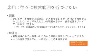 応用：徐々に捜索範囲を近づけたい
• 課題
• プレイヤーを捜索する部隊が、いきなりプレイヤーの付近を捜索する
のではなく、ギリギリ見えている範囲から徐々に捜索範囲をプレイ
ヤーに近づけてくる
• プレイヤーには逃げるべき認識とチャンスを与えつつ、プレッシャーを与える
• 解決策
• 射撃領域の中で一番遠いところから順番に捜索していくようにする
• 一つの捜索が済んだら、一個近いところを捜索する
© 2019 SQUARE ENIX CO., LTD. All Rights Reserved. 132
実装済みだけど
ゲームでは未使用
 