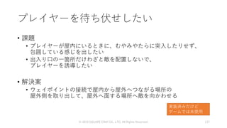 プレイヤーを待ち伏せしたい
• 課題
• プレイヤーが屋内にいるときに、むやみやたらに突入したりせず、
包囲している感じを出したい
• 出入り口の一箇所だけわざと敵を配置しないで、
プレイヤーを誘導したい
• 解決案
• ウェイポイントの接続で屋内から屋外へつながる場所の
屋外側を取り出して、屋外へ面する場所へ敵を向かわせる
© 2019 SQUARE ENIX CO., LTD. All Rights Reserved. 137
実装済みだけど
ゲームでは未使用
 