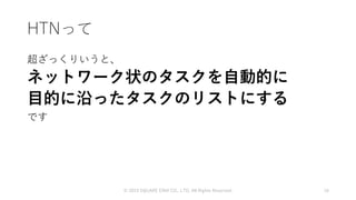 HTNって
超ざっくりいうと、
ネットワーク状のタスクを自動的に
目的に沿ったタスクのリストにする
です
© 2019 SQUARE ENIX CO., LTD. All Rights Reserved. 16
 