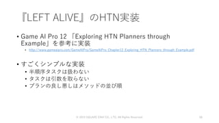 『LEFT ALIVE』のHTN実装
• Game AI Pro 12 「Exploring HTN Planners through
Example」を参考に実装
• http://www.gameaipro.com/GameAIPro/GameAIPro_Chapter12_Exploring_HTN_Planners_through_Example.pdf
• すごくシンプルな実装
• 半順序タスクは扱わない
• タスクは引数を取らない
• プランの良し悪しはメソッドの並び順
© 2019 SQUARE ENIX CO., LTD. All Rights Reserved. 58
 