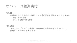 オペレータ並列実行
• 課題
• 半順序タスクを扱わないHTNだから「〇〇しながら××」ができない
• 射撃しながら移動
• シールドを構えながら移動
• 解決策
• プリミティブタスクに複数のオペレータを登録できるようにして、
同時にオペレータを実行する
© 2019 SQUARE ENIX CO., LTD. All Rights Reserved. 60
 