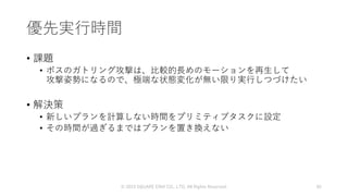 優先実行時間
• 課題
• ボスのガトリング攻撃は、比較的長めのモーションを再生して
攻撃姿勢になるので、極端な状態変化が無い限り実行しつづけたい
• 解決策
• 新しいプランを計算しない時間をプリミティブタスクに設定
• その時間が過ぎるまではプランを置き換えない
© 2019 SQUARE ENIX CO., LTD. All Rights Reserved. 65
 