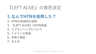 1. なんでHTNを採用した？
2. HTNの具体的な説明
3. 『LEFT ALIVE』のHTN実装
4. リプランニングについて
5. ドメインの実装
6. 失敗と教訓
7. まとめ
© 2019 SQUARE ENIX CO., LTD. All Rights Reserved. 7
『LEFT ALIVE』の意思決定
 
