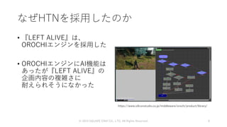 なぜHTNを採用したのか
• 『LEFT ALIVE』は、
OROCHIエンジンを採用した
• OROCHIエンジンにAI機能は
あったが『LEFT ALIVE』の
企画内容の複雑さに
耐えられそうになかった
https://www.siliconstudio.co.jp/middleware/orochi/product/library/
© 2019 SQUARE ENIX CO., LTD. All Rights Reserved. 8
 