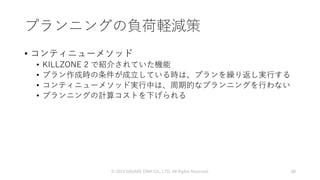 プランニングの負荷軽減策
• コンティニューメソッド
• KILLZONE 2 で紹介されていた機能
• プラン作成時の条件が成立している時は、プランを繰り返し実行する
• コンティニューメソッド実行中は、周期的なプランニングを行わない
• プランニングの計算コストを下げられる
© 2019 SQUARE ENIX CO., LTD. All Rights Reserved. 88
 