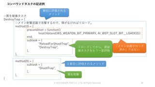--罠を破壊タスク
DestroyTrap = {
--メイン射撃武器で攻撃するので、弾がなければリロード。
method10 = {
precondition = function()
hnot(hbitand(WS_WEAPON_BIT_PRIMARY, AI_WEP_SLOT_BIT__LOADED))
end,
subtask = {
"ReloadForShootTrap",
"DestroyTrap",
},
},
method20 = {
subtask = {
"ShootTrap",
},
},
}
コンパウンドタスクの記述例
© 2019 SQUARE ENIX CO., LTD. All Rights Reserved. 96
最初に評価される
メソッド
「メイン武器がロード
済み」ではない
リロードしてから、罠破
壊タスクをもう一度評価
２番目に評価されるメソッド
罠を射撃
 