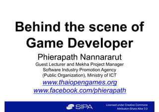 Behind the scene of
 Game Developer
   Phierapath Nannararut
   Guest Lecturer and Mekha Project Manager
      Software Industry Promotion Agency
     (Public Organization), Ministry of ICT
    www.thaiopengames.org
  www.facebook.com/phierapath
                                   Licensed under Creative Commons
                                            Attribution-Share Alike 3.0
 