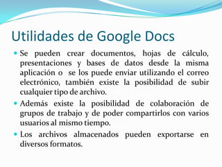 Utilidades de Google DocsSe pueden crear documentos, hojas de cálculo, presentaciones y bases de datos desde la misma aplicación o se los puede enviar utilizando el correo electrónico, también existe la posibilidad de subir cualquier tipo de archivo.Además existe la posibilidad de colaboración de grupos de trabajo y de poder compartirlos con varios usuarios al mismo tiempo.Los archivos almacenados pueden exportarse en diversos formatos.